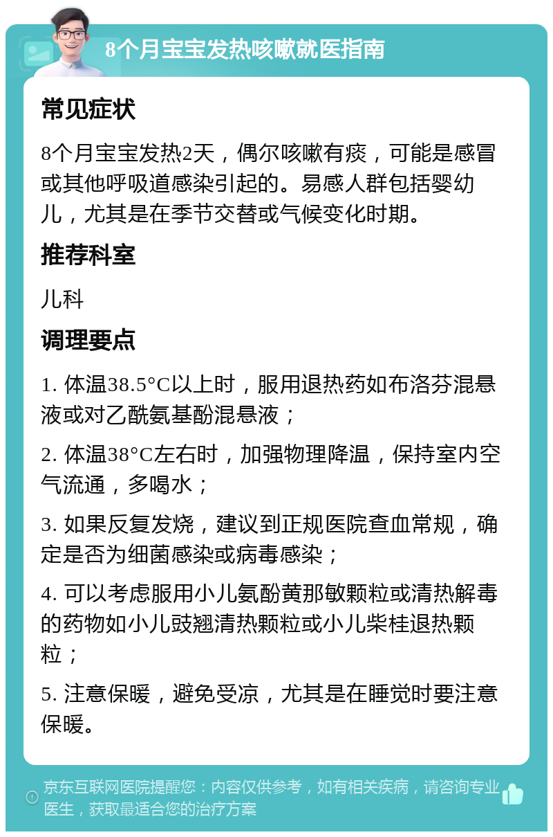 8个月宝宝发热咳嗽就医指南 常见症状 8个月宝宝发热2天，偶尔咳嗽有痰，可能是感冒或其他呼吸道感染引起的。易感人群包括婴幼儿，尤其是在季节交替或气候变化时期。 推荐科室 儿科 调理要点 1. 体温38.5°C以上时，服用退热药如布洛芬混悬液或对乙酰氨基酚混悬液； 2. 体温38°C左右时，加强物理降温，保持室内空气流通，多喝水； 3. 如果反复发烧，建议到正规医院查血常规，确定是否为细菌感染或病毒感染； 4. 可以考虑服用小儿氨酚黄那敏颗粒或清热解毒的药物如小儿豉翘清热颗粒或小儿柴桂退热颗粒； 5. 注意保暖，避免受凉，尤其是在睡觉时要注意保暖。