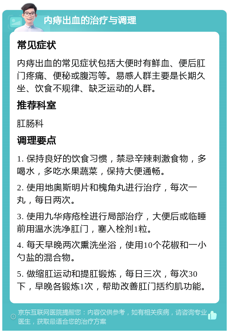 内痔出血的治疗与调理 常见症状 内痔出血的常见症状包括大便时有鲜血、便后肛门疼痛、便秘或腹泻等。易感人群主要是长期久坐、饮食不规律、缺乏运动的人群。 推荐科室 肛肠科 调理要点 1. 保持良好的饮食习惯，禁忌辛辣刺激食物，多喝水，多吃水果蔬菜，保持大便通畅。 2. 使用地奥斯明片和槐角丸进行治疗，每次一丸，每日两次。 3. 使用九华痔疮栓进行局部治疗，大便后或临睡前用温水洗净肛门，塞入栓剂1粒。 4. 每天早晚两次熏洗坐浴，使用10个花椒和一小勺盐的混合物。 5. 做缩肛运动和提肛锻炼，每日三次，每次30下，早晚各锻炼1次，帮助改善肛门括约肌功能。