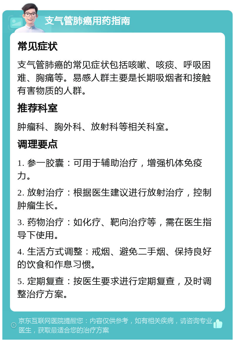 支气管肺癌用药指南 常见症状 支气管肺癌的常见症状包括咳嗽、咳痰、呼吸困难、胸痛等。易感人群主要是长期吸烟者和接触有害物质的人群。 推荐科室 肿瘤科、胸外科、放射科等相关科室。 调理要点 1. 参一胶囊：可用于辅助治疗，增强机体免疫力。 2. 放射治疗：根据医生建议进行放射治疗，控制肿瘤生长。 3. 药物治疗：如化疗、靶向治疗等，需在医生指导下使用。 4. 生活方式调整：戒烟、避免二手烟、保持良好的饮食和作息习惯。 5. 定期复查：按医生要求进行定期复查，及时调整治疗方案。