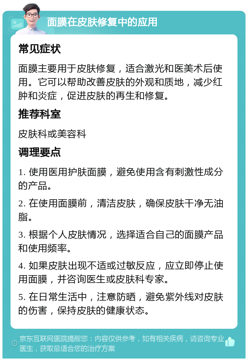 面膜在皮肤修复中的应用 常见症状 面膜主要用于皮肤修复，适合激光和医美术后使用。它可以帮助改善皮肤的外观和质地，减少红肿和炎症，促进皮肤的再生和修复。 推荐科室 皮肤科或美容科 调理要点 1. 使用医用护肤面膜，避免使用含有刺激性成分的产品。 2. 在使用面膜前，清洁皮肤，确保皮肤干净无油脂。 3. 根据个人皮肤情况，选择适合自己的面膜产品和使用频率。 4. 如果皮肤出现不适或过敏反应，应立即停止使用面膜，并咨询医生或皮肤科专家。 5. 在日常生活中，注意防晒，避免紫外线对皮肤的伤害，保持皮肤的健康状态。