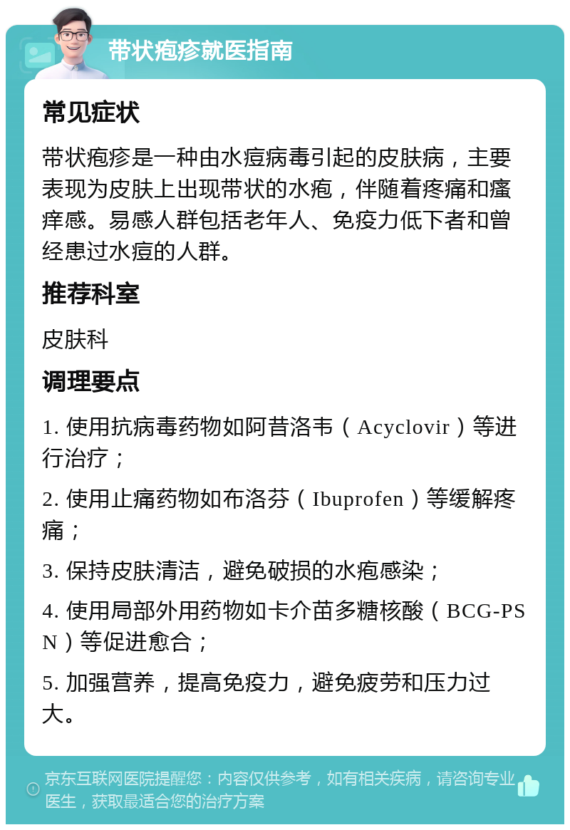 带状疱疹就医指南 常见症状 带状疱疹是一种由水痘病毒引起的皮肤病，主要表现为皮肤上出现带状的水疱，伴随着疼痛和瘙痒感。易感人群包括老年人、免疫力低下者和曾经患过水痘的人群。 推荐科室 皮肤科 调理要点 1. 使用抗病毒药物如阿昔洛韦（Acyclovir）等进行治疗； 2. 使用止痛药物如布洛芬（Ibuprofen）等缓解疼痛； 3. 保持皮肤清洁，避免破损的水疱感染； 4. 使用局部外用药物如卡介苗多糖核酸（BCG-PSN）等促进愈合； 5. 加强营养，提高免疫力，避免疲劳和压力过大。