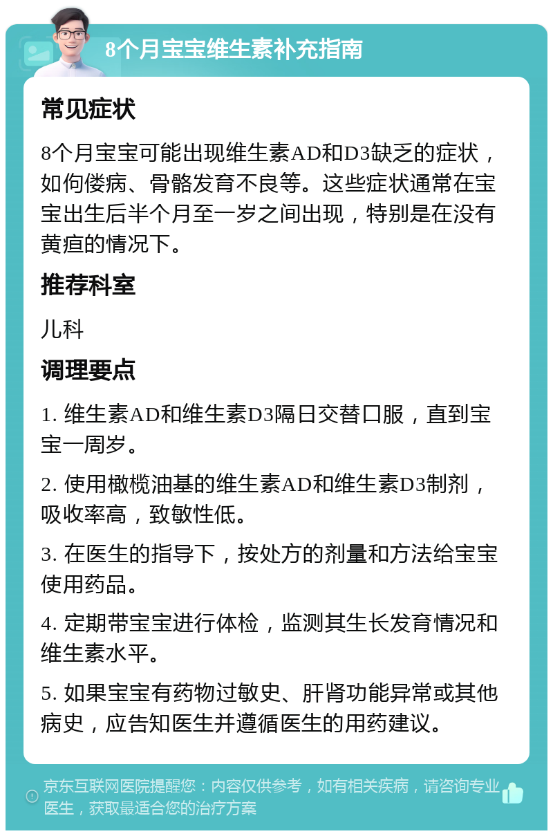 8个月宝宝维生素补充指南 常见症状 8个月宝宝可能出现维生素AD和D3缺乏的症状，如佝偻病、骨骼发育不良等。这些症状通常在宝宝出生后半个月至一岁之间出现，特别是在没有黄疸的情况下。 推荐科室 儿科 调理要点 1. 维生素AD和维生素D3隔日交替口服，直到宝宝一周岁。 2. 使用橄榄油基的维生素AD和维生素D3制剂，吸收率高，致敏性低。 3. 在医生的指导下，按处方的剂量和方法给宝宝使用药品。 4. 定期带宝宝进行体检，监测其生长发育情况和维生素水平。 5. 如果宝宝有药物过敏史、肝肾功能异常或其他病史，应告知医生并遵循医生的用药建议。