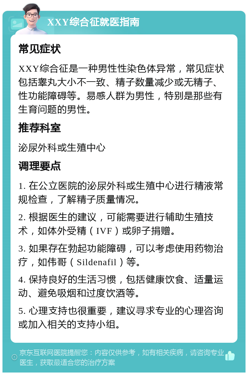 XXY综合征就医指南 常见症状 XXY综合征是一种男性性染色体异常，常见症状包括睾丸大小不一致、精子数量减少或无精子、性功能障碍等。易感人群为男性，特别是那些有生育问题的男性。 推荐科室 泌尿外科或生殖中心 调理要点 1. 在公立医院的泌尿外科或生殖中心进行精液常规检查，了解精子质量情况。 2. 根据医生的建议，可能需要进行辅助生殖技术，如体外受精（IVF）或卵子捐赠。 3. 如果存在勃起功能障碍，可以考虑使用药物治疗，如伟哥（Sildenafil）等。 4. 保持良好的生活习惯，包括健康饮食、适量运动、避免吸烟和过度饮酒等。 5. 心理支持也很重要，建议寻求专业的心理咨询或加入相关的支持小组。