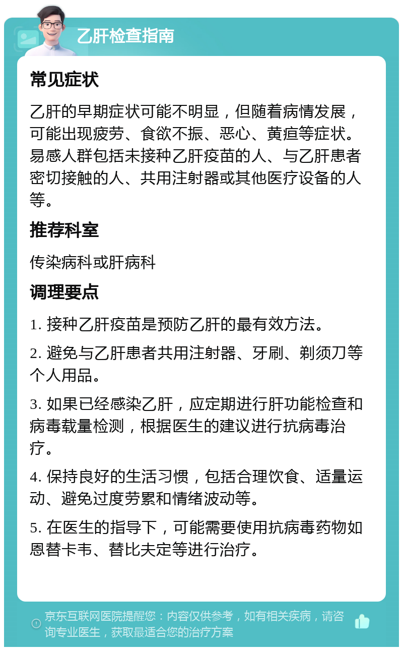 乙肝检查指南 常见症状 乙肝的早期症状可能不明显，但随着病情发展，可能出现疲劳、食欲不振、恶心、黄疸等症状。易感人群包括未接种乙肝疫苗的人、与乙肝患者密切接触的人、共用注射器或其他医疗设备的人等。 推荐科室 传染病科或肝病科 调理要点 1. 接种乙肝疫苗是预防乙肝的最有效方法。 2. 避免与乙肝患者共用注射器、牙刷、剃须刀等个人用品。 3. 如果已经感染乙肝，应定期进行肝功能检查和病毒载量检测，根据医生的建议进行抗病毒治疗。 4. 保持良好的生活习惯，包括合理饮食、适量运动、避免过度劳累和情绪波动等。 5. 在医生的指导下，可能需要使用抗病毒药物如恩替卡韦、替比夫定等进行治疗。