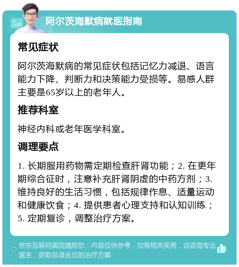 阿尔茨海默病就医指南 常见症状 阿尔茨海默病的常见症状包括记忆力减退、语言能力下降、判断力和决策能力受损等。易感人群主要是65岁以上的老年人。 推荐科室 神经内科或老年医学科室。 调理要点 1. 长期服用药物需定期检查肝肾功能；2. 在更年期综合征时，注意补充肝肾阴虚的中药方剂；3. 维持良好的生活习惯，包括规律作息、适量运动和健康饮食；4. 提供患者心理支持和认知训练；5. 定期复诊，调整治疗方案。