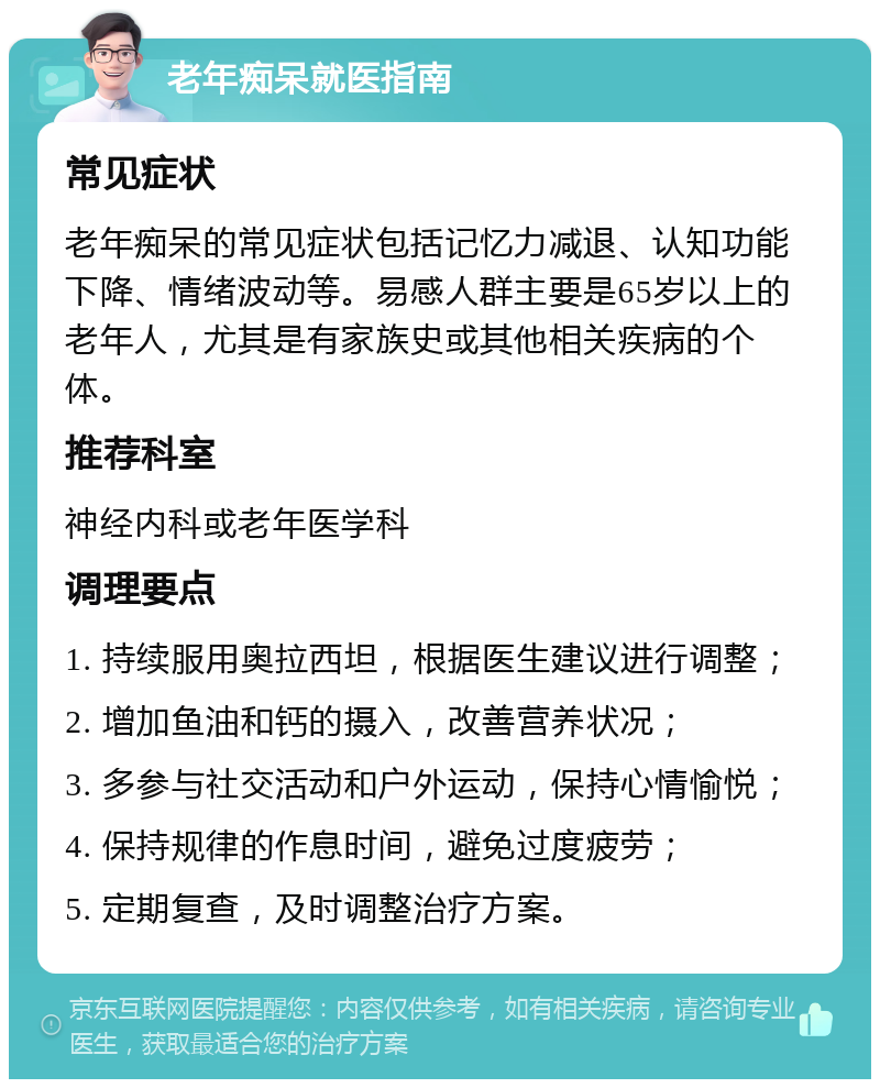 老年痴呆就医指南 常见症状 老年痴呆的常见症状包括记忆力减退、认知功能下降、情绪波动等。易感人群主要是65岁以上的老年人，尤其是有家族史或其他相关疾病的个体。 推荐科室 神经内科或老年医学科 调理要点 1. 持续服用奥拉西坦，根据医生建议进行调整； 2. 增加鱼油和钙的摄入，改善营养状况； 3. 多参与社交活动和户外运动，保持心情愉悦； 4. 保持规律的作息时间，避免过度疲劳； 5. 定期复查，及时调整治疗方案。