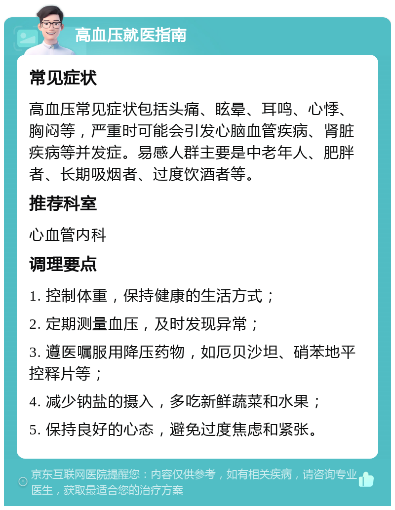 高血压就医指南 常见症状 高血压常见症状包括头痛、眩晕、耳鸣、心悸、胸闷等，严重时可能会引发心脑血管疾病、肾脏疾病等并发症。易感人群主要是中老年人、肥胖者、长期吸烟者、过度饮酒者等。 推荐科室 心血管内科 调理要点 1. 控制体重，保持健康的生活方式； 2. 定期测量血压，及时发现异常； 3. 遵医嘱服用降压药物，如厄贝沙坦、硝苯地平控释片等； 4. 减少钠盐的摄入，多吃新鲜蔬菜和水果； 5. 保持良好的心态，避免过度焦虑和紧张。