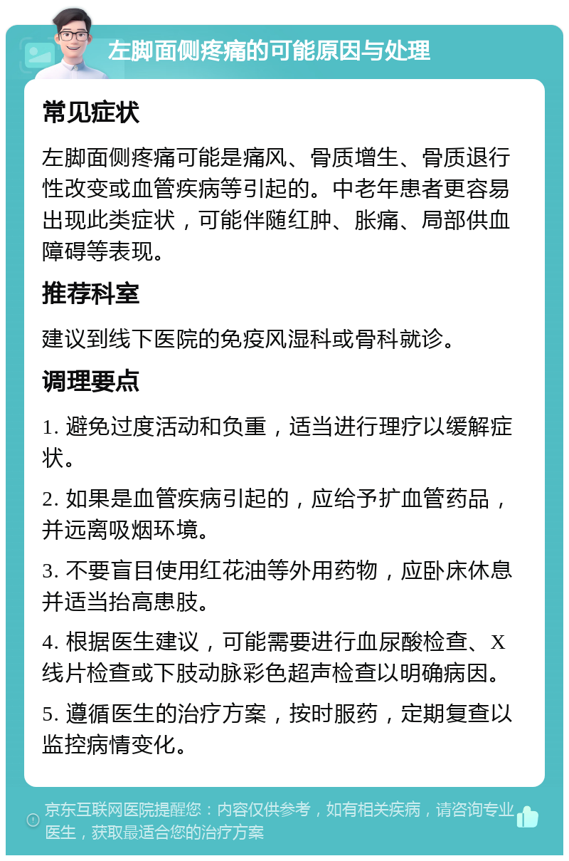 左脚面侧疼痛的可能原因与处理 常见症状 左脚面侧疼痛可能是痛风、骨质增生、骨质退行性改变或血管疾病等引起的。中老年患者更容易出现此类症状，可能伴随红肿、胀痛、局部供血障碍等表现。 推荐科室 建议到线下医院的免疫风湿科或骨科就诊。 调理要点 1. 避免过度活动和负重，适当进行理疗以缓解症状。 2. 如果是血管疾病引起的，应给予扩血管药品，并远离吸烟环境。 3. 不要盲目使用红花油等外用药物，应卧床休息并适当抬高患肢。 4. 根据医生建议，可能需要进行血尿酸检查、X线片检查或下肢动脉彩色超声检查以明确病因。 5. 遵循医生的治疗方案，按时服药，定期复查以监控病情变化。