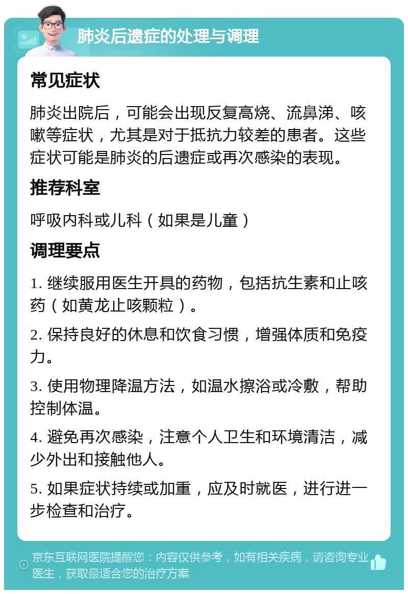 肺炎后遗症的处理与调理 常见症状 肺炎出院后，可能会出现反复高烧、流鼻涕、咳嗽等症状，尤其是对于抵抗力较差的患者。这些症状可能是肺炎的后遗症或再次感染的表现。 推荐科室 呼吸内科或儿科（如果是儿童） 调理要点 1. 继续服用医生开具的药物，包括抗生素和止咳药（如黄龙止咳颗粒）。 2. 保持良好的休息和饮食习惯，增强体质和免疫力。 3. 使用物理降温方法，如温水擦浴或冷敷，帮助控制体温。 4. 避免再次感染，注意个人卫生和环境清洁，减少外出和接触他人。 5. 如果症状持续或加重，应及时就医，进行进一步检查和治疗。