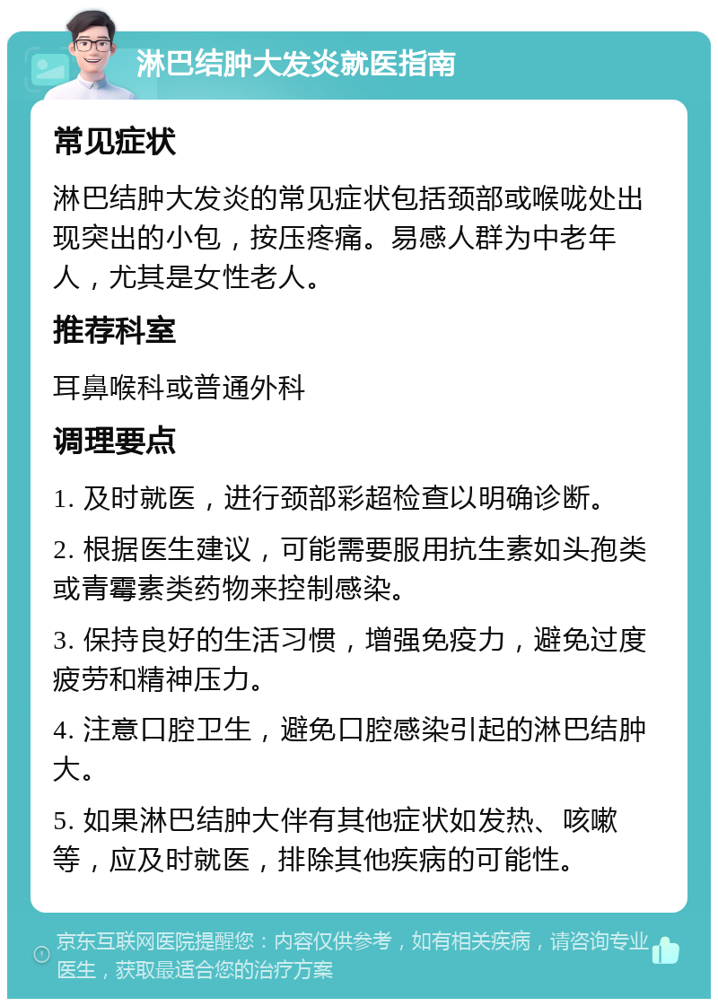 淋巴结肿大发炎就医指南 常见症状 淋巴结肿大发炎的常见症状包括颈部或喉咙处出现突出的小包，按压疼痛。易感人群为中老年人，尤其是女性老人。 推荐科室 耳鼻喉科或普通外科 调理要点 1. 及时就医，进行颈部彩超检查以明确诊断。 2. 根据医生建议，可能需要服用抗生素如头孢类或青霉素类药物来控制感染。 3. 保持良好的生活习惯，增强免疫力，避免过度疲劳和精神压力。 4. 注意口腔卫生，避免口腔感染引起的淋巴结肿大。 5. 如果淋巴结肿大伴有其他症状如发热、咳嗽等，应及时就医，排除其他疾病的可能性。