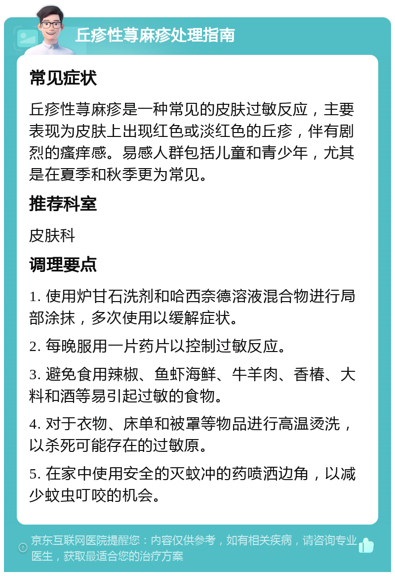 丘疹性荨麻疹处理指南 常见症状 丘疹性荨麻疹是一种常见的皮肤过敏反应，主要表现为皮肤上出现红色或淡红色的丘疹，伴有剧烈的瘙痒感。易感人群包括儿童和青少年，尤其是在夏季和秋季更为常见。 推荐科室 皮肤科 调理要点 1. 使用炉甘石洗剂和哈西奈德溶液混合物进行局部涂抹，多次使用以缓解症状。 2. 每晚服用一片药片以控制过敏反应。 3. 避免食用辣椒、鱼虾海鲜、牛羊肉、香椿、大料和酒等易引起过敏的食物。 4. 对于衣物、床单和被罩等物品进行高温烫洗，以杀死可能存在的过敏原。 5. 在家中使用安全的灭蚊冲的药喷洒边角，以减少蚊虫叮咬的机会。