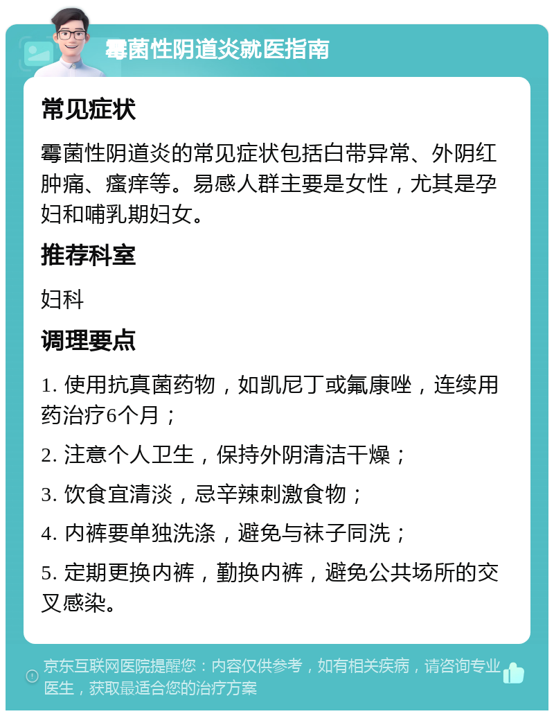 霉菌性阴道炎就医指南 常见症状 霉菌性阴道炎的常见症状包括白带异常、外阴红肿痛、瘙痒等。易感人群主要是女性，尤其是孕妇和哺乳期妇女。 推荐科室 妇科 调理要点 1. 使用抗真菌药物，如凯尼丁或氟康唑，连续用药治疗6个月； 2. 注意个人卫生，保持外阴清洁干燥； 3. 饮食宜清淡，忌辛辣刺激食物； 4. 内裤要单独洗涤，避免与袜子同洗； 5. 定期更换内裤，勤换内裤，避免公共场所的交叉感染。