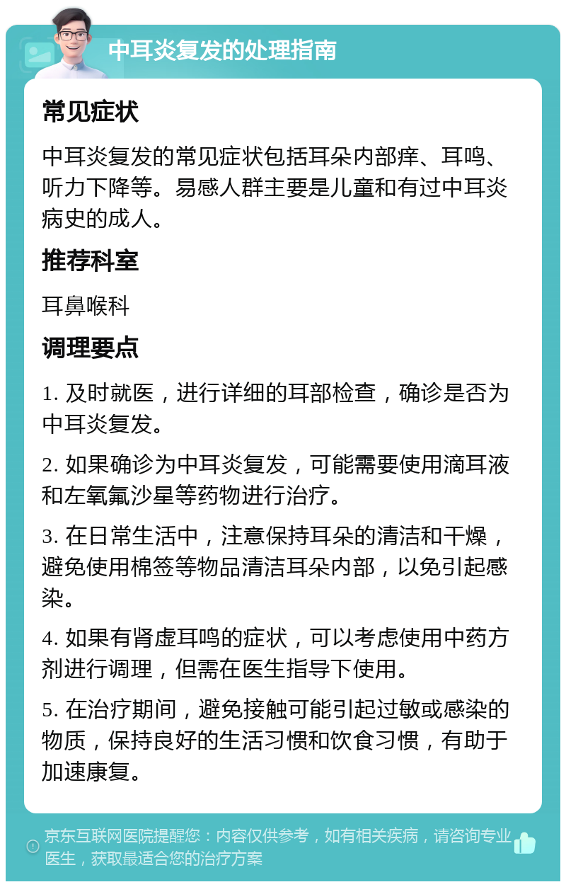 中耳炎复发的处理指南 常见症状 中耳炎复发的常见症状包括耳朵内部痒、耳鸣、听力下降等。易感人群主要是儿童和有过中耳炎病史的成人。 推荐科室 耳鼻喉科 调理要点 1. 及时就医，进行详细的耳部检查，确诊是否为中耳炎复发。 2. 如果确诊为中耳炎复发，可能需要使用滴耳液和左氧氟沙星等药物进行治疗。 3. 在日常生活中，注意保持耳朵的清洁和干燥，避免使用棉签等物品清洁耳朵内部，以免引起感染。 4. 如果有肾虚耳鸣的症状，可以考虑使用中药方剂进行调理，但需在医生指导下使用。 5. 在治疗期间，避免接触可能引起过敏或感染的物质，保持良好的生活习惯和饮食习惯，有助于加速康复。