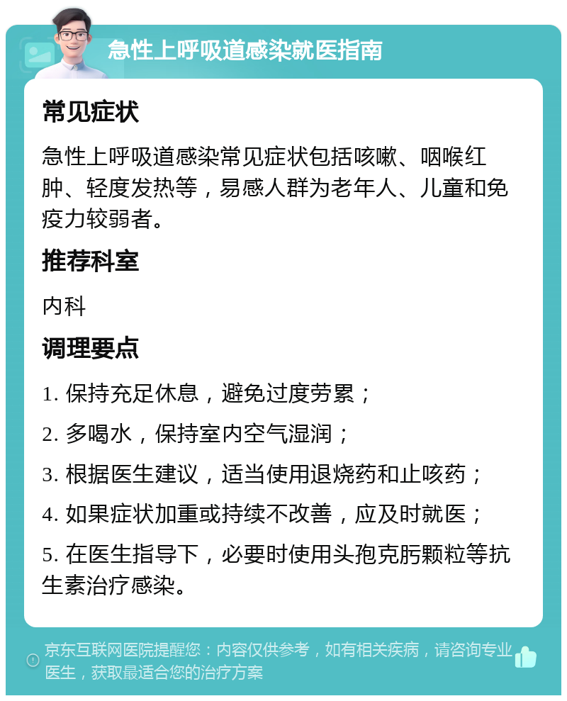 急性上呼吸道感染就医指南 常见症状 急性上呼吸道感染常见症状包括咳嗽、咽喉红肿、轻度发热等，易感人群为老年人、儿童和免疫力较弱者。 推荐科室 内科 调理要点 1. 保持充足休息，避免过度劳累； 2. 多喝水，保持室内空气湿润； 3. 根据医生建议，适当使用退烧药和止咳药； 4. 如果症状加重或持续不改善，应及时就医； 5. 在医生指导下，必要时使用头孢克肟颗粒等抗生素治疗感染。