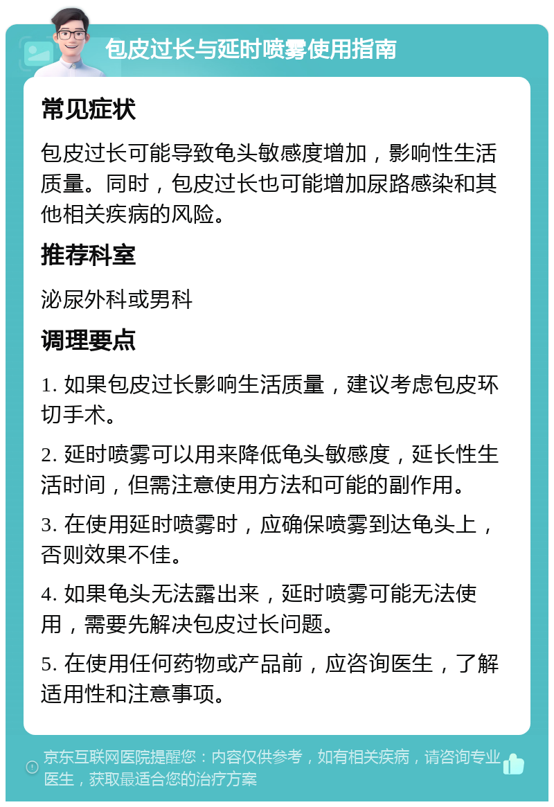 包皮过长与延时喷雾使用指南 常见症状 包皮过长可能导致龟头敏感度增加，影响性生活质量。同时，包皮过长也可能增加尿路感染和其他相关疾病的风险。 推荐科室 泌尿外科或男科 调理要点 1. 如果包皮过长影响生活质量，建议考虑包皮环切手术。 2. 延时喷雾可以用来降低龟头敏感度，延长性生活时间，但需注意使用方法和可能的副作用。 3. 在使用延时喷雾时，应确保喷雾到达龟头上，否则效果不佳。 4. 如果龟头无法露出来，延时喷雾可能无法使用，需要先解决包皮过长问题。 5. 在使用任何药物或产品前，应咨询医生，了解适用性和注意事项。