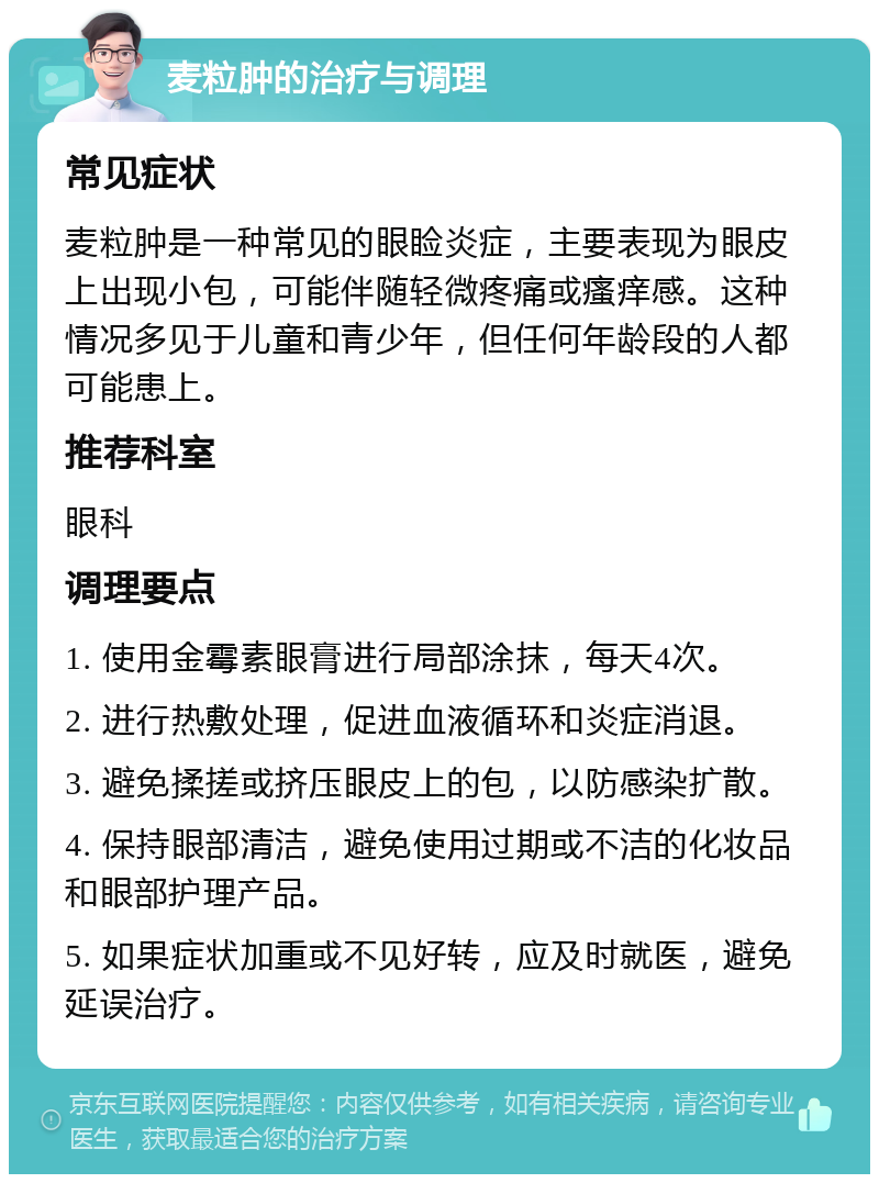 麦粒肿的治疗与调理 常见症状 麦粒肿是一种常见的眼睑炎症，主要表现为眼皮上出现小包，可能伴随轻微疼痛或瘙痒感。这种情况多见于儿童和青少年，但任何年龄段的人都可能患上。 推荐科室 眼科 调理要点 1. 使用金霉素眼膏进行局部涂抹，每天4次。 2. 进行热敷处理，促进血液循环和炎症消退。 3. 避免揉搓或挤压眼皮上的包，以防感染扩散。 4. 保持眼部清洁，避免使用过期或不洁的化妆品和眼部护理产品。 5. 如果症状加重或不见好转，应及时就医，避免延误治疗。