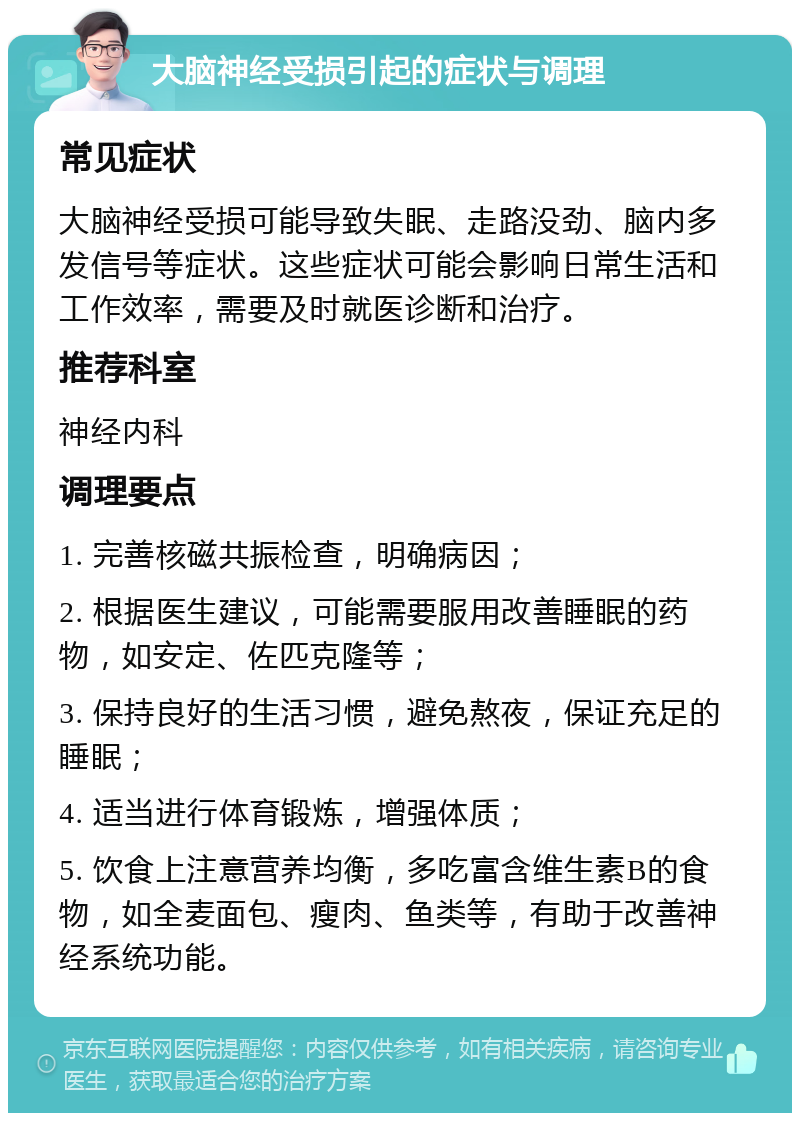 大脑神经受损引起的症状与调理 常见症状 大脑神经受损可能导致失眠、走路没劲、脑内多发信号等症状。这些症状可能会影响日常生活和工作效率，需要及时就医诊断和治疗。 推荐科室 神经内科 调理要点 1. 完善核磁共振检查，明确病因； 2. 根据医生建议，可能需要服用改善睡眠的药物，如安定、佐匹克隆等； 3. 保持良好的生活习惯，避免熬夜，保证充足的睡眠； 4. 适当进行体育锻炼，增强体质； 5. 饮食上注意营养均衡，多吃富含维生素B的食物，如全麦面包、瘦肉、鱼类等，有助于改善神经系统功能。