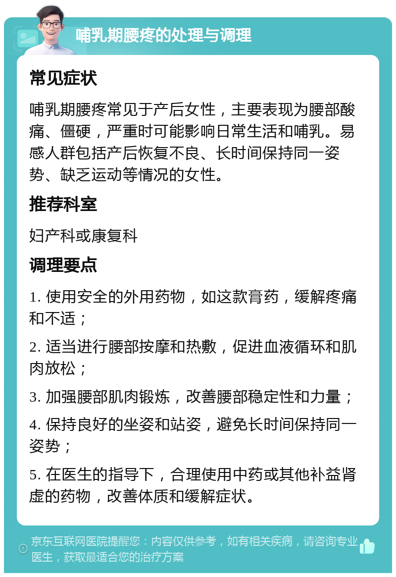 哺乳期腰疼的处理与调理 常见症状 哺乳期腰疼常见于产后女性，主要表现为腰部酸痛、僵硬，严重时可能影响日常生活和哺乳。易感人群包括产后恢复不良、长时间保持同一姿势、缺乏运动等情况的女性。 推荐科室 妇产科或康复科 调理要点 1. 使用安全的外用药物，如这款膏药，缓解疼痛和不适； 2. 适当进行腰部按摩和热敷，促进血液循环和肌肉放松； 3. 加强腰部肌肉锻炼，改善腰部稳定性和力量； 4. 保持良好的坐姿和站姿，避免长时间保持同一姿势； 5. 在医生的指导下，合理使用中药或其他补益肾虚的药物，改善体质和缓解症状。