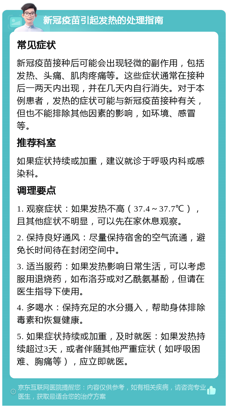 新冠疫苗引起发热的处理指南 常见症状 新冠疫苗接种后可能会出现轻微的副作用，包括发热、头痛、肌肉疼痛等。这些症状通常在接种后一两天内出现，并在几天内自行消失。对于本例患者，发热的症状可能与新冠疫苗接种有关，但也不能排除其他因素的影响，如环境、感冒等。 推荐科室 如果症状持续或加重，建议就诊于呼吸内科或感染科。 调理要点 1. 观察症状：如果发热不高（37.4～37.7℃），且其他症状不明显，可以先在家休息观察。 2. 保持良好通风：尽量保持宿舍的空气流通，避免长时间待在封闭空间中。 3. 适当服药：如果发热影响日常生活，可以考虑服用退烧药，如布洛芬或对乙酰氨基酚，但请在医生指导下使用。 4. 多喝水：保持充足的水分摄入，帮助身体排除毒素和恢复健康。 5. 如果症状持续或加重，及时就医：如果发热持续超过3天，或者伴随其他严重症状（如呼吸困难、胸痛等），应立即就医。