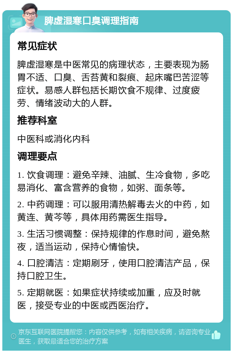 脾虚湿寒口臭调理指南 常见症状 脾虚湿寒是中医常见的病理状态，主要表现为肠胃不适、口臭、舌苔黄和裂痕、起床嘴巴苦涩等症状。易感人群包括长期饮食不规律、过度疲劳、情绪波动大的人群。 推荐科室 中医科或消化内科 调理要点 1. 饮食调理：避免辛辣、油腻、生冷食物，多吃易消化、富含营养的食物，如粥、面条等。 2. 中药调理：可以服用清热解毒去火的中药，如黄连、黄芩等，具体用药需医生指导。 3. 生活习惯调整：保持规律的作息时间，避免熬夜，适当运动，保持心情愉快。 4. 口腔清洁：定期刷牙，使用口腔清洁产品，保持口腔卫生。 5. 定期就医：如果症状持续或加重，应及时就医，接受专业的中医或西医治疗。