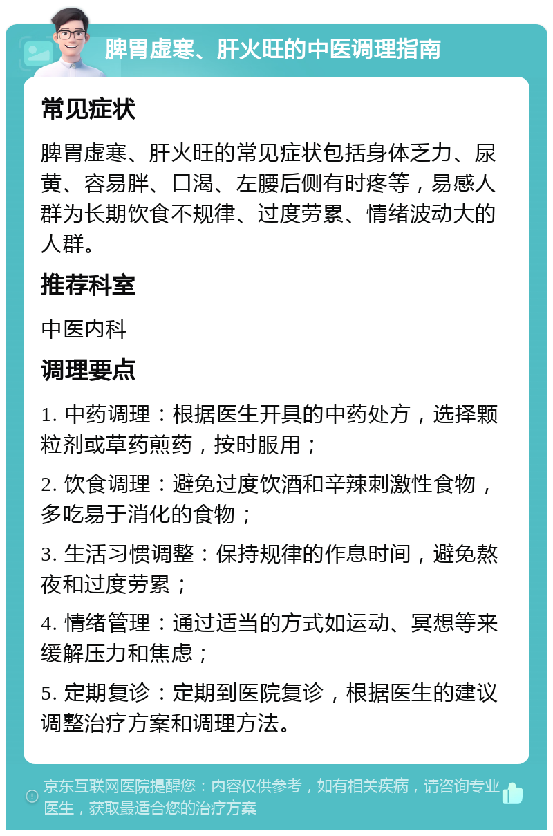 脾胃虚寒、肝火旺的中医调理指南 常见症状 脾胃虚寒、肝火旺的常见症状包括身体乏力、尿黄、容易胖、口渴、左腰后侧有时疼等，易感人群为长期饮食不规律、过度劳累、情绪波动大的人群。 推荐科室 中医内科 调理要点 1. 中药调理：根据医生开具的中药处方，选择颗粒剂或草药煎药，按时服用； 2. 饮食调理：避免过度饮酒和辛辣刺激性食物，多吃易于消化的食物； 3. 生活习惯调整：保持规律的作息时间，避免熬夜和过度劳累； 4. 情绪管理：通过适当的方式如运动、冥想等来缓解压力和焦虑； 5. 定期复诊：定期到医院复诊，根据医生的建议调整治疗方案和调理方法。