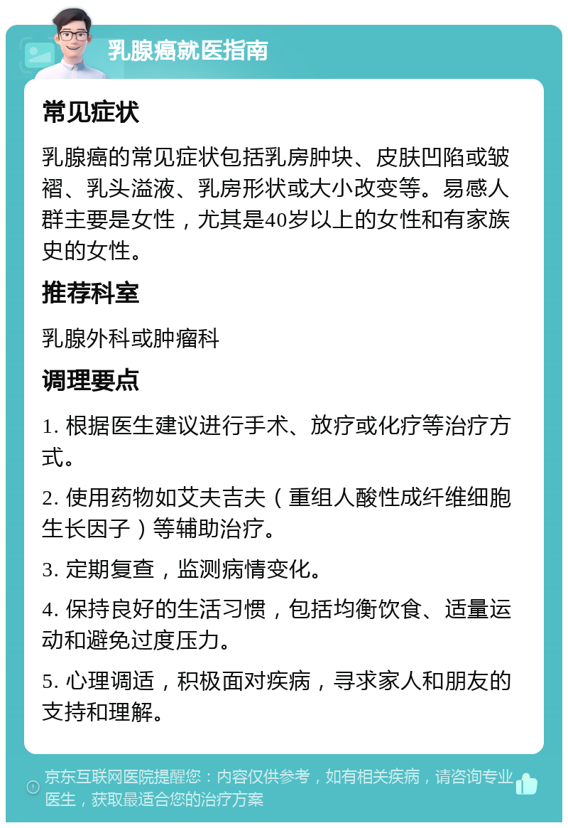 乳腺癌就医指南 常见症状 乳腺癌的常见症状包括乳房肿块、皮肤凹陷或皱褶、乳头溢液、乳房形状或大小改变等。易感人群主要是女性，尤其是40岁以上的女性和有家族史的女性。 推荐科室 乳腺外科或肿瘤科 调理要点 1. 根据医生建议进行手术、放疗或化疗等治疗方式。 2. 使用药物如艾夫吉夫（重组人酸性成纤维细胞生长因子）等辅助治疗。 3. 定期复查，监测病情变化。 4. 保持良好的生活习惯，包括均衡饮食、适量运动和避免过度压力。 5. 心理调适，积极面对疾病，寻求家人和朋友的支持和理解。