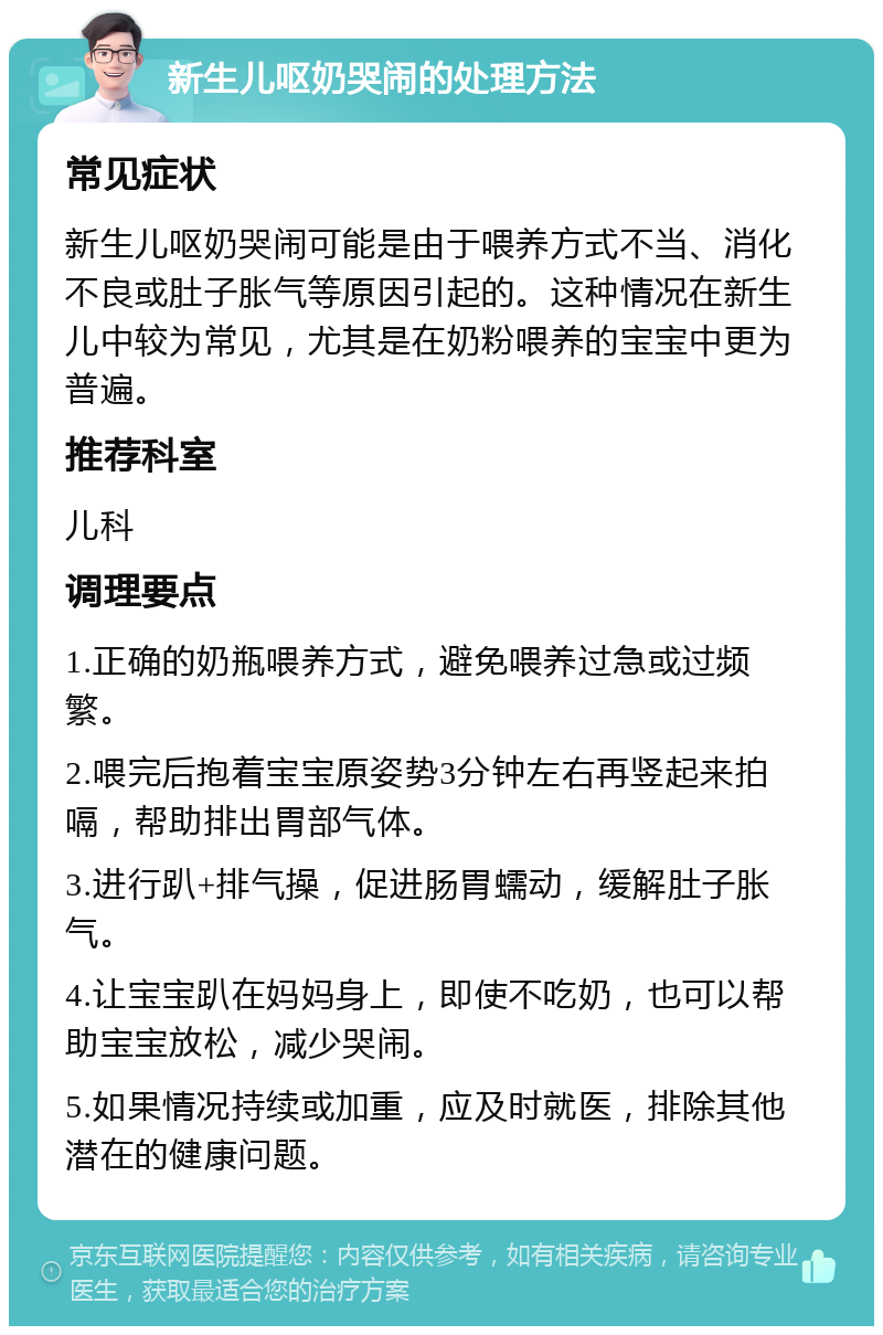 新生儿呕奶哭闹的处理方法 常见症状 新生儿呕奶哭闹可能是由于喂养方式不当、消化不良或肚子胀气等原因引起的。这种情况在新生儿中较为常见，尤其是在奶粉喂养的宝宝中更为普遍。 推荐科室 儿科 调理要点 1.正确的奶瓶喂养方式，避免喂养过急或过频繁。 2.喂完后抱着宝宝原姿势3分钟左右再竖起来拍嗝，帮助排出胃部气体。 3.进行趴+排气操，促进肠胃蠕动，缓解肚子胀气。 4.让宝宝趴在妈妈身上，即使不吃奶，也可以帮助宝宝放松，减少哭闹。 5.如果情况持续或加重，应及时就医，排除其他潜在的健康问题。