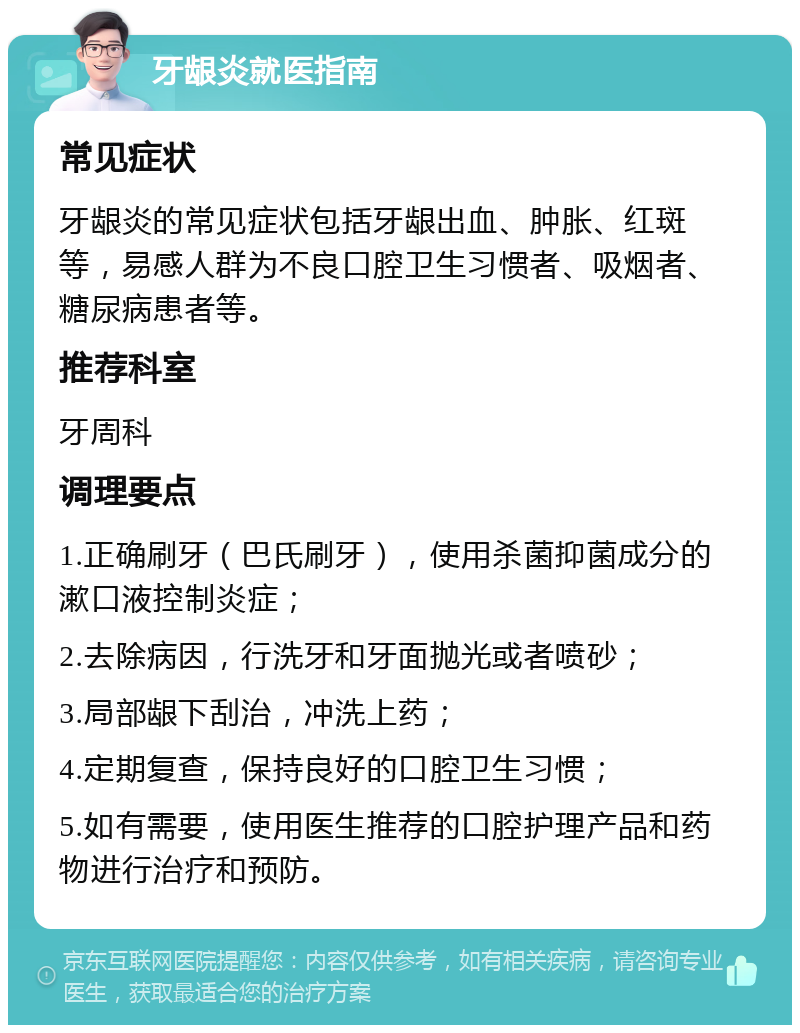 牙龈炎就医指南 常见症状 牙龈炎的常见症状包括牙龈出血、肿胀、红斑等，易感人群为不良口腔卫生习惯者、吸烟者、糖尿病患者等。 推荐科室 牙周科 调理要点 1.正确刷牙（巴氏刷牙），使用杀菌抑菌成分的漱口液控制炎症； 2.去除病因，行洗牙和牙面抛光或者喷砂； 3.局部龈下刮治，冲洗上药； 4.定期复查，保持良好的口腔卫生习惯； 5.如有需要，使用医生推荐的口腔护理产品和药物进行治疗和预防。