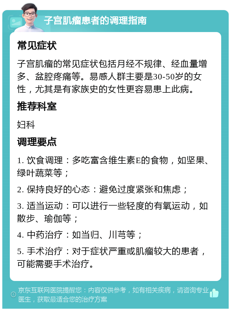 子宫肌瘤患者的调理指南 常见症状 子宫肌瘤的常见症状包括月经不规律、经血量增多、盆腔疼痛等。易感人群主要是30-50岁的女性，尤其是有家族史的女性更容易患上此病。 推荐科室 妇科 调理要点 1. 饮食调理：多吃富含维生素E的食物，如坚果、绿叶蔬菜等； 2. 保持良好的心态：避免过度紧张和焦虑； 3. 适当运动：可以进行一些轻度的有氧运动，如散步、瑜伽等； 4. 中药治疗：如当归、川芎等； 5. 手术治疗：对于症状严重或肌瘤较大的患者，可能需要手术治疗。