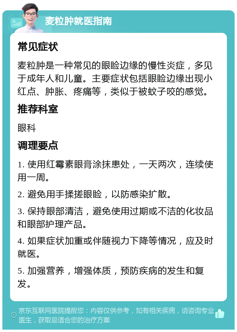 麦粒肿就医指南 常见症状 麦粒肿是一种常见的眼睑边缘的慢性炎症，多见于成年人和儿童。主要症状包括眼睑边缘出现小红点、肿胀、疼痛等，类似于被蚊子咬的感觉。 推荐科室 眼科 调理要点 1. 使用红霉素眼膏涂抹患处，一天两次，连续使用一周。 2. 避免用手揉搓眼睑，以防感染扩散。 3. 保持眼部清洁，避免使用过期或不洁的化妆品和眼部护理产品。 4. 如果症状加重或伴随视力下降等情况，应及时就医。 5. 加强营养，增强体质，预防疾病的发生和复发。