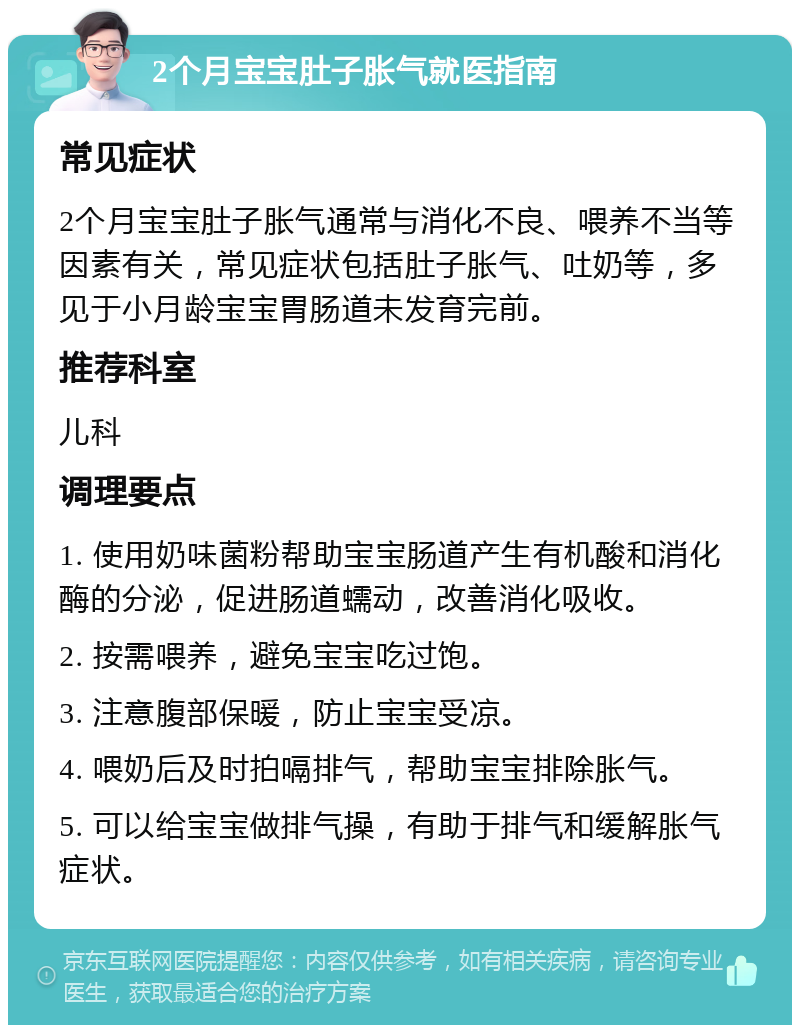 2个月宝宝肚子胀气就医指南 常见症状 2个月宝宝肚子胀气通常与消化不良、喂养不当等因素有关，常见症状包括肚子胀气、吐奶等，多见于小月龄宝宝胃肠道未发育完前。 推荐科室 儿科 调理要点 1. 使用奶味菌粉帮助宝宝肠道产生有机酸和消化酶的分泌，促进肠道蠕动，改善消化吸收。 2. 按需喂养，避免宝宝吃过饱。 3. 注意腹部保暖，防止宝宝受凉。 4. 喂奶后及时拍嗝排气，帮助宝宝排除胀气。 5. 可以给宝宝做排气操，有助于排气和缓解胀气症状。