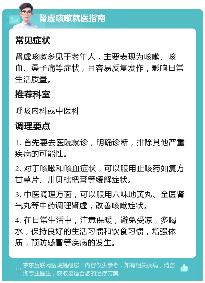 肾虚咳嗽就医指南 常见症状 肾虚咳嗽多见于老年人，主要表现为咳嗽、咳血、桑子痛等症状，且容易反复发作，影响日常生活质量。 推荐科室 呼吸内科或中医科 调理要点 1. 首先要去医院就诊，明确诊断，排除其他严重疾病的可能性。 2. 对于咳嗽和咳血症状，可以服用止咳药如复方甘草片、川贝枇杷膏等缓解症状。 3. 中医调理方面，可以服用六味地黄丸、金匮肾气丸等中药调理肾虚，改善咳嗽症状。 4. 在日常生活中，注意保暖，避免受凉，多喝水，保持良好的生活习惯和饮食习惯，增强体质，预防感冒等疾病的发生。