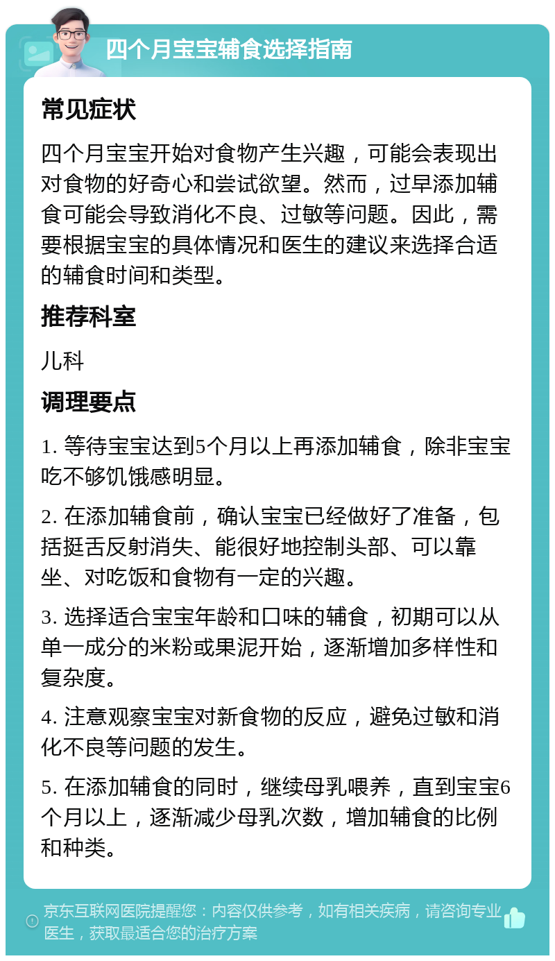 四个月宝宝辅食选择指南 常见症状 四个月宝宝开始对食物产生兴趣，可能会表现出对食物的好奇心和尝试欲望。然而，过早添加辅食可能会导致消化不良、过敏等问题。因此，需要根据宝宝的具体情况和医生的建议来选择合适的辅食时间和类型。 推荐科室 儿科 调理要点 1. 等待宝宝达到5个月以上再添加辅食，除非宝宝吃不够饥饿感明显。 2. 在添加辅食前，确认宝宝已经做好了准备，包括挺舌反射消失、能很好地控制头部、可以靠坐、对吃饭和食物有一定的兴趣。 3. 选择适合宝宝年龄和口味的辅食，初期可以从单一成分的米粉或果泥开始，逐渐增加多样性和复杂度。 4. 注意观察宝宝对新食物的反应，避免过敏和消化不良等问题的发生。 5. 在添加辅食的同时，继续母乳喂养，直到宝宝6个月以上，逐渐减少母乳次数，增加辅食的比例和种类。