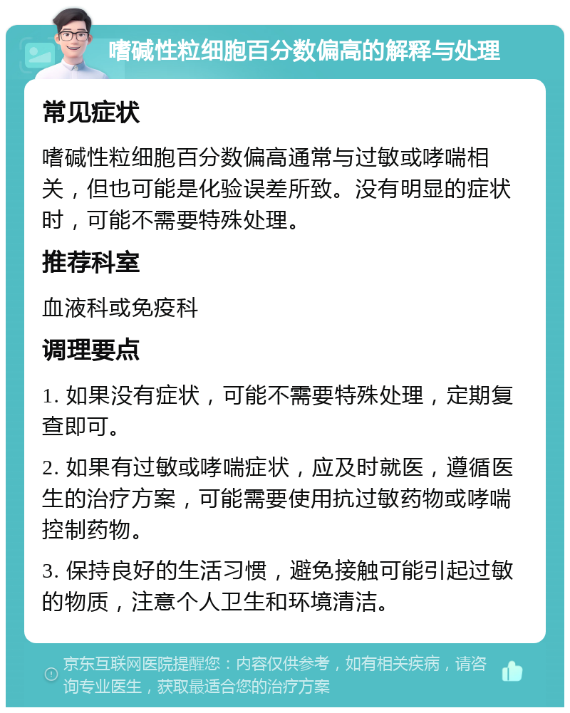 嗜碱性粒细胞百分数偏高的解释与处理 常见症状 嗜碱性粒细胞百分数偏高通常与过敏或哮喘相关，但也可能是化验误差所致。没有明显的症状时，可能不需要特殊处理。 推荐科室 血液科或免疫科 调理要点 1. 如果没有症状，可能不需要特殊处理，定期复查即可。 2. 如果有过敏或哮喘症状，应及时就医，遵循医生的治疗方案，可能需要使用抗过敏药物或哮喘控制药物。 3. 保持良好的生活习惯，避免接触可能引起过敏的物质，注意个人卫生和环境清洁。