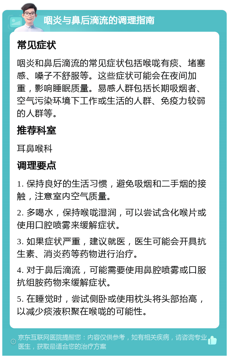 咽炎与鼻后滴流的调理指南 常见症状 咽炎和鼻后滴流的常见症状包括喉咙有痰、堵塞感、嗓子不舒服等。这些症状可能会在夜间加重，影响睡眠质量。易感人群包括长期吸烟者、空气污染环境下工作或生活的人群、免疫力较弱的人群等。 推荐科室 耳鼻喉科 调理要点 1. 保持良好的生活习惯，避免吸烟和二手烟的接触，注意室内空气质量。 2. 多喝水，保持喉咙湿润，可以尝试含化喉片或使用口腔喷雾来缓解症状。 3. 如果症状严重，建议就医，医生可能会开具抗生素、消炎药等药物进行治疗。 4. 对于鼻后滴流，可能需要使用鼻腔喷雾或口服抗组胺药物来缓解症状。 5. 在睡觉时，尝试侧卧或使用枕头将头部抬高，以减少痰液积聚在喉咙的可能性。