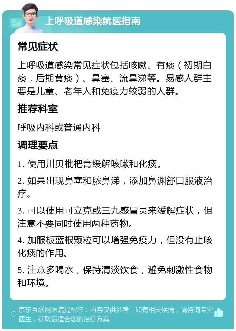 上呼吸道感染就医指南 常见症状 上呼吸道感染常见症状包括咳嗽、有痰（初期白痰，后期黄痰）、鼻塞、流鼻涕等。易感人群主要是儿童、老年人和免疫力较弱的人群。 推荐科室 呼吸内科或普通内科 调理要点 1. 使用川贝枇杷膏缓解咳嗽和化痰。 2. 如果出现鼻塞和脓鼻涕，添加鼻渊舒口服液治疗。 3. 可以使用可立克或三九感冒灵来缓解症状，但注意不要同时使用两种药物。 4. 加服板蓝根颗粒可以增强免疫力，但没有止咳化痰的作用。 5. 注意多喝水，保持清淡饮食，避免刺激性食物和环境。