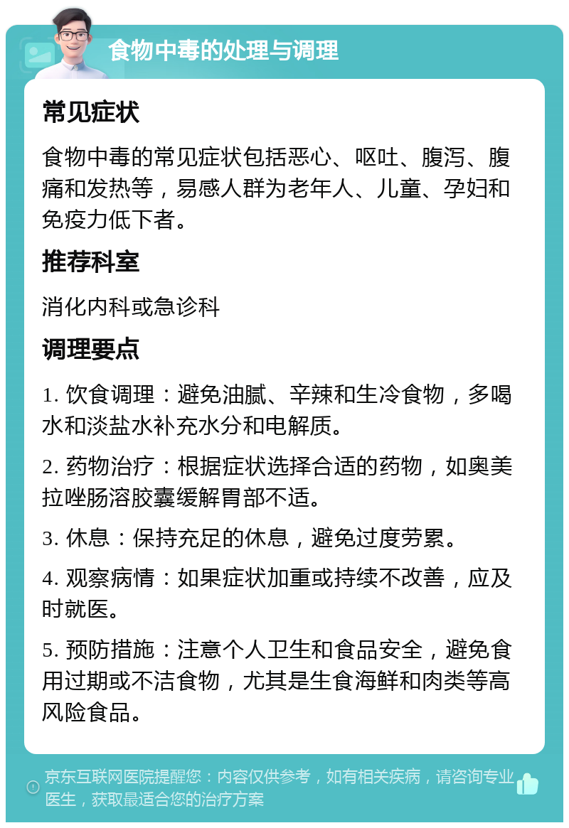 食物中毒的处理与调理 常见症状 食物中毒的常见症状包括恶心、呕吐、腹泻、腹痛和发热等，易感人群为老年人、儿童、孕妇和免疫力低下者。 推荐科室 消化内科或急诊科 调理要点 1. 饮食调理：避免油腻、辛辣和生冷食物，多喝水和淡盐水补充水分和电解质。 2. 药物治疗：根据症状选择合适的药物，如奥美拉唑肠溶胶囊缓解胃部不适。 3. 休息：保持充足的休息，避免过度劳累。 4. 观察病情：如果症状加重或持续不改善，应及时就医。 5. 预防措施：注意个人卫生和食品安全，避免食用过期或不洁食物，尤其是生食海鲜和肉类等高风险食品。