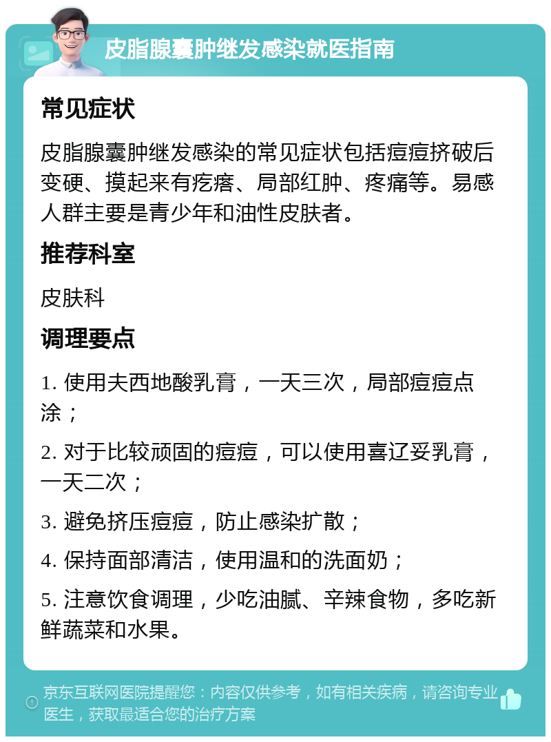 皮脂腺囊肿继发感染就医指南 常见症状 皮脂腺囊肿继发感染的常见症状包括痘痘挤破后变硬、摸起来有疙瘩、局部红肿、疼痛等。易感人群主要是青少年和油性皮肤者。 推荐科室 皮肤科 调理要点 1. 使用夫西地酸乳膏，一天三次，局部痘痘点涂； 2. 对于比较顽固的痘痘，可以使用喜辽妥乳膏，一天二次； 3. 避免挤压痘痘，防止感染扩散； 4. 保持面部清洁，使用温和的洗面奶； 5. 注意饮食调理，少吃油腻、辛辣食物，多吃新鲜蔬菜和水果。