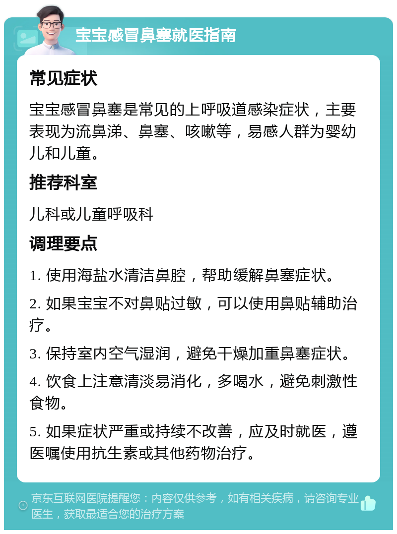 宝宝感冒鼻塞就医指南 常见症状 宝宝感冒鼻塞是常见的上呼吸道感染症状，主要表现为流鼻涕、鼻塞、咳嗽等，易感人群为婴幼儿和儿童。 推荐科室 儿科或儿童呼吸科 调理要点 1. 使用海盐水清洁鼻腔，帮助缓解鼻塞症状。 2. 如果宝宝不对鼻贴过敏，可以使用鼻贴辅助治疗。 3. 保持室内空气湿润，避免干燥加重鼻塞症状。 4. 饮食上注意清淡易消化，多喝水，避免刺激性食物。 5. 如果症状严重或持续不改善，应及时就医，遵医嘱使用抗生素或其他药物治疗。