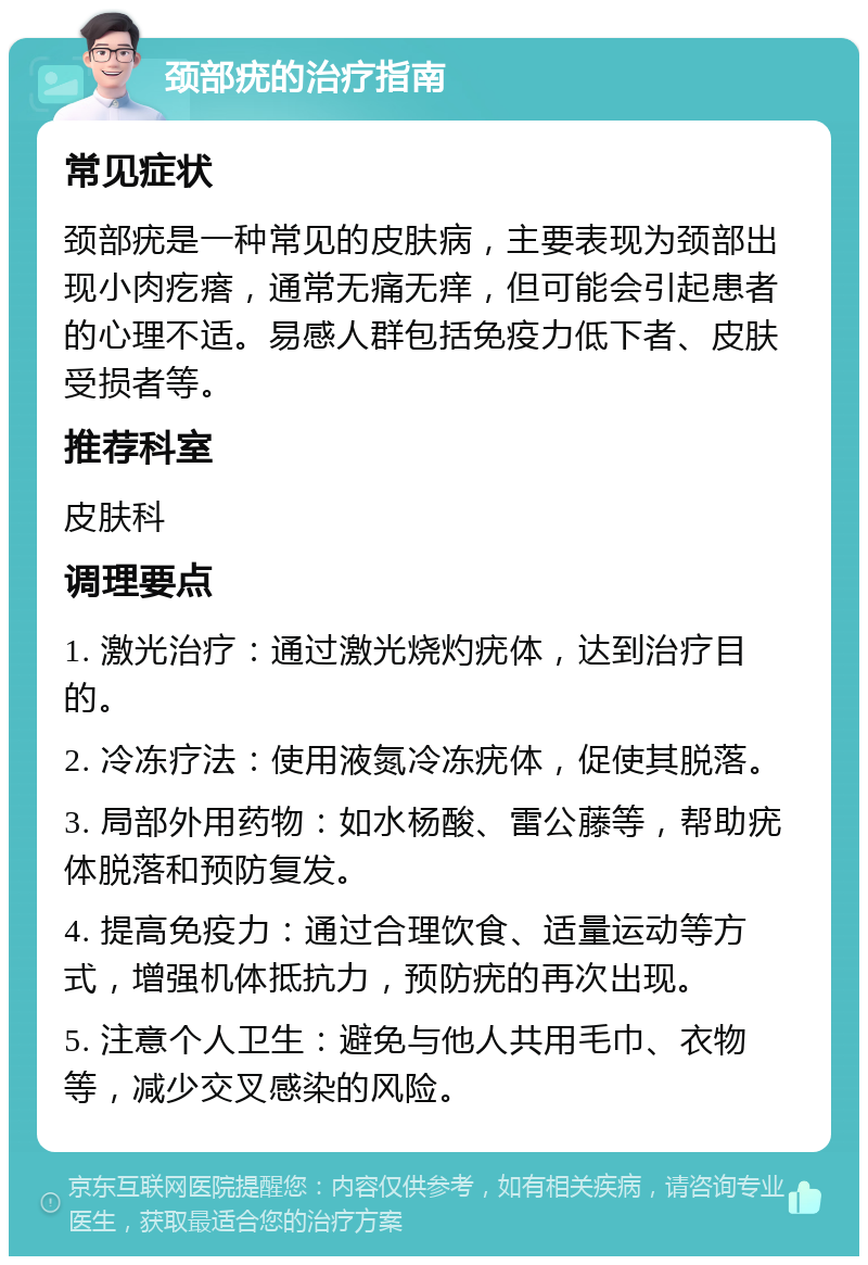 颈部疣的治疗指南 常见症状 颈部疣是一种常见的皮肤病，主要表现为颈部出现小肉疙瘩，通常无痛无痒，但可能会引起患者的心理不适。易感人群包括免疫力低下者、皮肤受损者等。 推荐科室 皮肤科 调理要点 1. 激光治疗：通过激光烧灼疣体，达到治疗目的。 2. 冷冻疗法：使用液氮冷冻疣体，促使其脱落。 3. 局部外用药物：如水杨酸、雷公藤等，帮助疣体脱落和预防复发。 4. 提高免疫力：通过合理饮食、适量运动等方式，增强机体抵抗力，预防疣的再次出现。 5. 注意个人卫生：避免与他人共用毛巾、衣物等，减少交叉感染的风险。