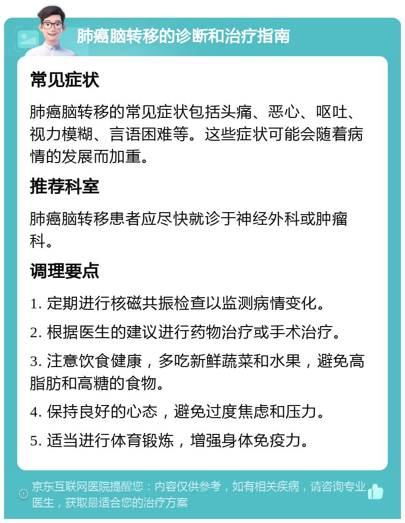 肺癌脑转移的诊断和治疗指南 常见症状 肺癌脑转移的常见症状包括头痛、恶心、呕吐、视力模糊、言语困难等。这些症状可能会随着病情的发展而加重。 推荐科室 肺癌脑转移患者应尽快就诊于神经外科或肿瘤科。 调理要点 1. 定期进行核磁共振检查以监测病情变化。 2. 根据医生的建议进行药物治疗或手术治疗。 3. 注意饮食健康，多吃新鲜蔬菜和水果，避免高脂肪和高糖的食物。 4. 保持良好的心态，避免过度焦虑和压力。 5. 适当进行体育锻炼，增强身体免疫力。