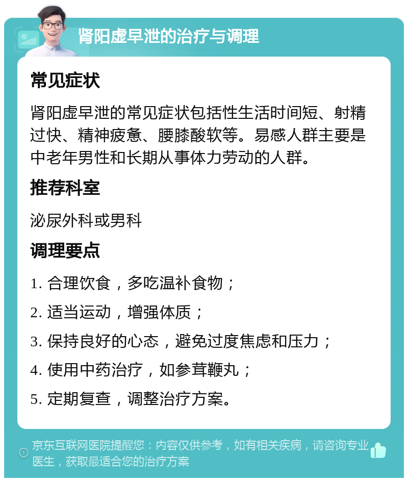 肾阳虚早泄的治疗与调理 常见症状 肾阳虚早泄的常见症状包括性生活时间短、射精过快、精神疲惫、腰膝酸软等。易感人群主要是中老年男性和长期从事体力劳动的人群。 推荐科室 泌尿外科或男科 调理要点 1. 合理饮食，多吃温补食物； 2. 适当运动，增强体质； 3. 保持良好的心态，避免过度焦虑和压力； 4. 使用中药治疗，如参茸鞭丸； 5. 定期复查，调整治疗方案。