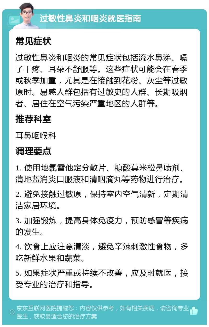 过敏性鼻炎和咽炎就医指南 常见症状 过敏性鼻炎和咽炎的常见症状包括流水鼻涕、嗓子干疼、耳朵不舒服等。这些症状可能会在春季或秋季加重，尤其是在接触到花粉、灰尘等过敏原时。易感人群包括有过敏史的人群、长期吸烟者、居住在空气污染严重地区的人群等。 推荐科室 耳鼻咽喉科 调理要点 1. 使用地氯雷他定分散片、糠酸莫米松鼻喷剂、蒲地蓝消炎口服液和清咽滴丸等药物进行治疗。 2. 避免接触过敏原，保持室内空气清新，定期清洁家居环境。 3. 加强锻炼，提高身体免疫力，预防感冒等疾病的发生。 4. 饮食上应注意清淡，避免辛辣刺激性食物，多吃新鲜水果和蔬菜。 5. 如果症状严重或持续不改善，应及时就医，接受专业的治疗和指导。