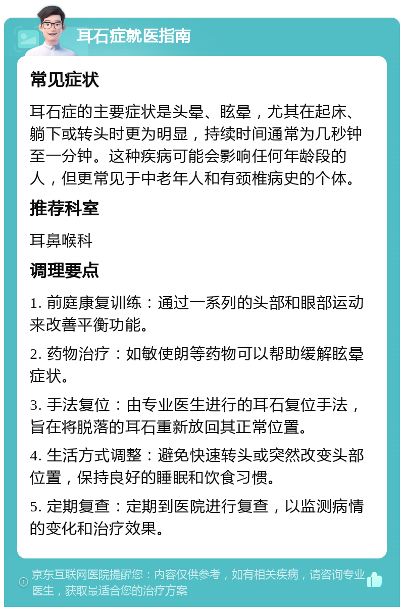 耳石症就医指南 常见症状 耳石症的主要症状是头晕、眩晕，尤其在起床、躺下或转头时更为明显，持续时间通常为几秒钟至一分钟。这种疾病可能会影响任何年龄段的人，但更常见于中老年人和有颈椎病史的个体。 推荐科室 耳鼻喉科 调理要点 1. 前庭康复训练：通过一系列的头部和眼部运动来改善平衡功能。 2. 药物治疗：如敏使朗等药物可以帮助缓解眩晕症状。 3. 手法复位：由专业医生进行的耳石复位手法，旨在将脱落的耳石重新放回其正常位置。 4. 生活方式调整：避免快速转头或突然改变头部位置，保持良好的睡眠和饮食习惯。 5. 定期复查：定期到医院进行复查，以监测病情的变化和治疗效果。