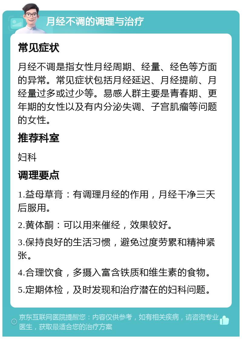 月经不调的调理与治疗 常见症状 月经不调是指女性月经周期、经量、经色等方面的异常。常见症状包括月经延迟、月经提前、月经量过多或过少等。易感人群主要是青春期、更年期的女性以及有内分泌失调、子宫肌瘤等问题的女性。 推荐科室 妇科 调理要点 1.益母草膏：有调理月经的作用，月经干净三天后服用。 2.黄体酮：可以用来催经，效果较好。 3.保持良好的生活习惯，避免过度劳累和精神紧张。 4.合理饮食，多摄入富含铁质和维生素的食物。 5.定期体检，及时发现和治疗潜在的妇科问题。