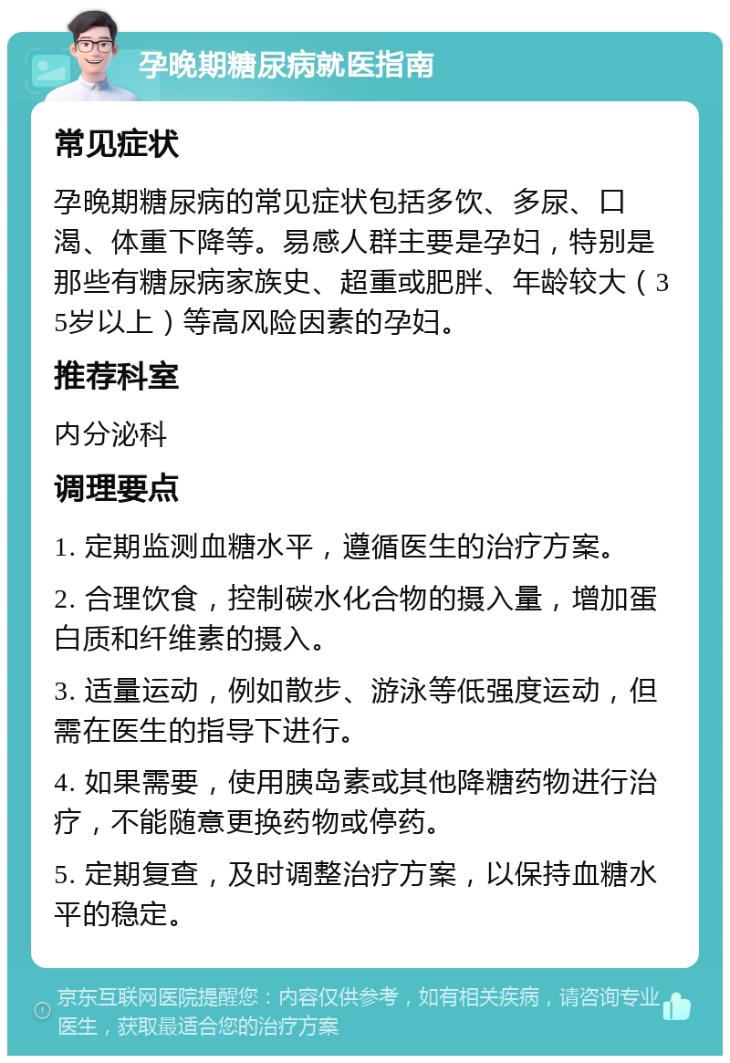 孕晚期糖尿病就医指南 常见症状 孕晚期糖尿病的常见症状包括多饮、多尿、口渴、体重下降等。易感人群主要是孕妇，特别是那些有糖尿病家族史、超重或肥胖、年龄较大（35岁以上）等高风险因素的孕妇。 推荐科室 内分泌科 调理要点 1. 定期监测血糖水平，遵循医生的治疗方案。 2. 合理饮食，控制碳水化合物的摄入量，增加蛋白质和纤维素的摄入。 3. 适量运动，例如散步、游泳等低强度运动，但需在医生的指导下进行。 4. 如果需要，使用胰岛素或其他降糖药物进行治疗，不能随意更换药物或停药。 5. 定期复查，及时调整治疗方案，以保持血糖水平的稳定。