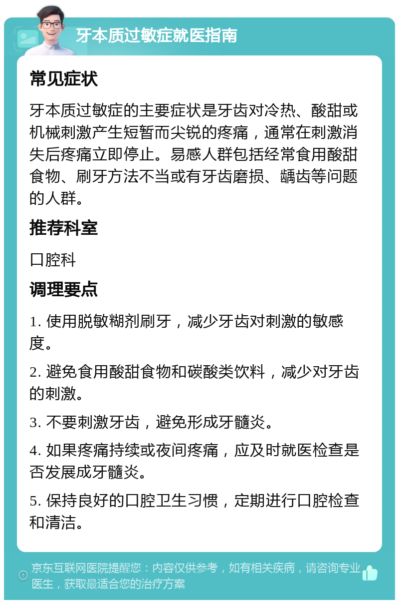 牙本质过敏症就医指南 常见症状 牙本质过敏症的主要症状是牙齿对冷热、酸甜或机械刺激产生短暂而尖锐的疼痛，通常在刺激消失后疼痛立即停止。易感人群包括经常食用酸甜食物、刷牙方法不当或有牙齿磨损、龋齿等问题的人群。 推荐科室 口腔科 调理要点 1. 使用脱敏糊剂刷牙，减少牙齿对刺激的敏感度。 2. 避免食用酸甜食物和碳酸类饮料，减少对牙齿的刺激。 3. 不要刺激牙齿，避免形成牙髓炎。 4. 如果疼痛持续或夜间疼痛，应及时就医检查是否发展成牙髓炎。 5. 保持良好的口腔卫生习惯，定期进行口腔检查和清洁。