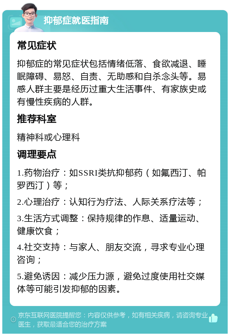 抑郁症就医指南 常见症状 抑郁症的常见症状包括情绪低落、食欲减退、睡眠障碍、易怒、自责、无助感和自杀念头等。易感人群主要是经历过重大生活事件、有家族史或有慢性疾病的人群。 推荐科室 精神科或心理科 调理要点 1.药物治疗：如SSRI类抗抑郁药（如氟西汀、帕罗西汀）等； 2.心理治疗：认知行为疗法、人际关系疗法等； 3.生活方式调整：保持规律的作息、适量运动、健康饮食； 4.社交支持：与家人、朋友交流，寻求专业心理咨询； 5.避免诱因：减少压力源，避免过度使用社交媒体等可能引发抑郁的因素。