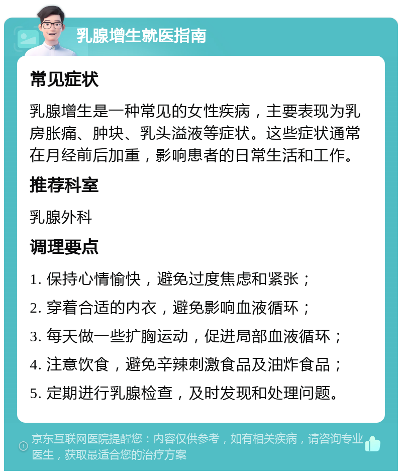 乳腺增生就医指南 常见症状 乳腺增生是一种常见的女性疾病，主要表现为乳房胀痛、肿块、乳头溢液等症状。这些症状通常在月经前后加重，影响患者的日常生活和工作。 推荐科室 乳腺外科 调理要点 1. 保持心情愉快，避免过度焦虑和紧张； 2. 穿着合适的内衣，避免影响血液循环； 3. 每天做一些扩胸运动，促进局部血液循环； 4. 注意饮食，避免辛辣刺激食品及油炸食品； 5. 定期进行乳腺检查，及时发现和处理问题。