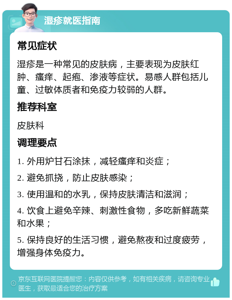 湿疹就医指南 常见症状 湿疹是一种常见的皮肤病，主要表现为皮肤红肿、瘙痒、起疱、渗液等症状。易感人群包括儿童、过敏体质者和免疫力较弱的人群。 推荐科室 皮肤科 调理要点 1. 外用炉甘石涂抹，减轻瘙痒和炎症； 2. 避免抓挠，防止皮肤感染； 3. 使用温和的水乳，保持皮肤清洁和滋润； 4. 饮食上避免辛辣、刺激性食物，多吃新鲜蔬菜和水果； 5. 保持良好的生活习惯，避免熬夜和过度疲劳，增强身体免疫力。